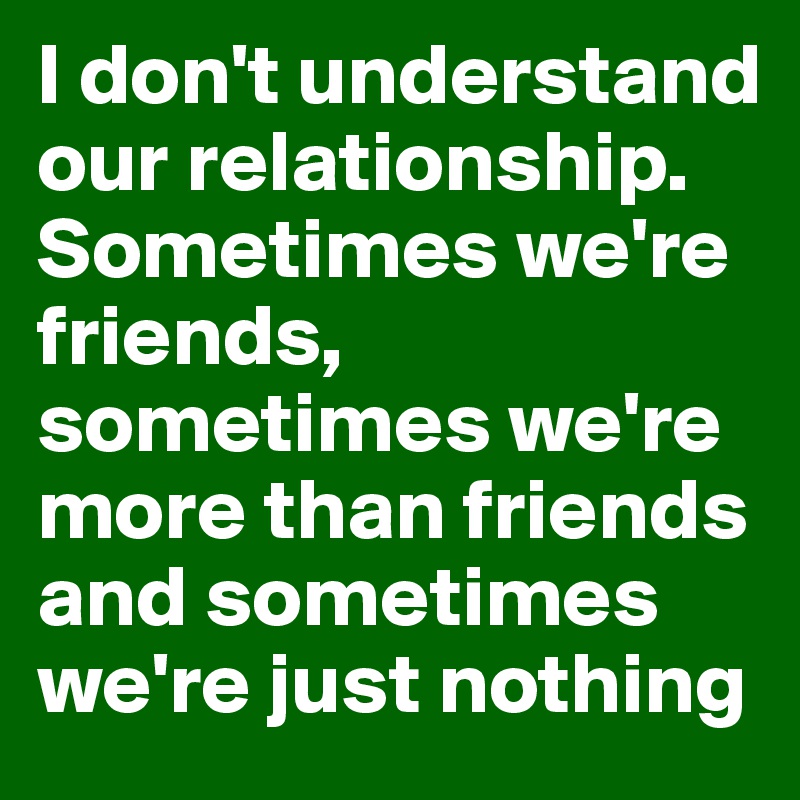 I don't understand our relationship. Sometimes we're friends, sometimes we're more than friends and sometimes we're just nothing