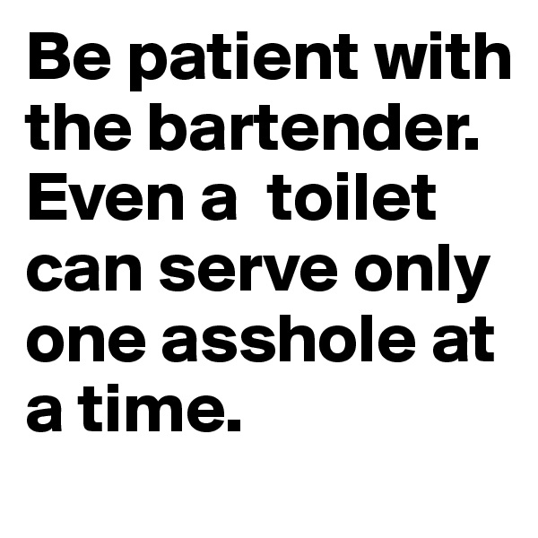 Be patient with the bartender. Even a  toilet can serve only one asshole at a time.