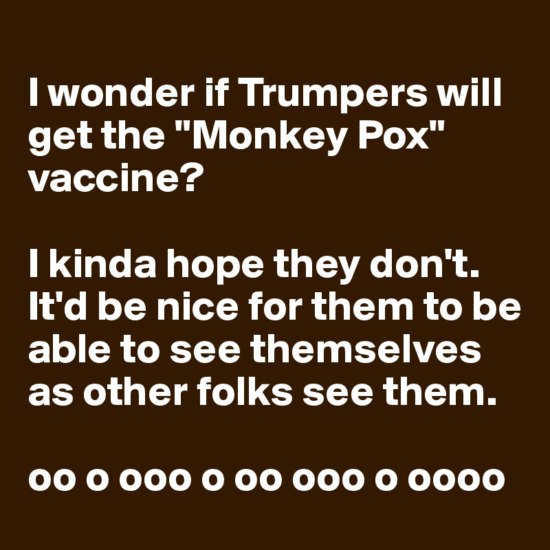 
I wonder if Trumpers will get the "Monkey Pox" vaccine?

I kinda hope they don't.  It'd be nice for them to be able to see themselves as other folks see them.

oo o ooo o oo ooo o oooo