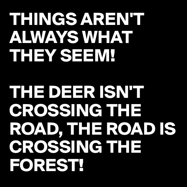 THINGS AREN'T ALWAYS WHAT THEY SEEM!

THE DEER ISN'T CROSSING THE ROAD, THE ROAD IS CROSSING THE FOREST!