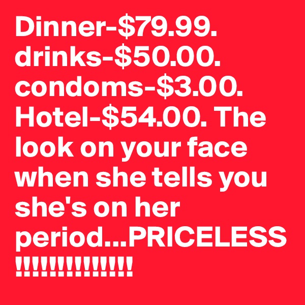 Dinner-$79.99. drinks-$50.00. condoms-$3.00. Hotel-$54.00. The look on your face when she tells you she's on her period...PRICELESS!!!!!!!!!!!!!!