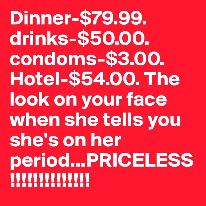 Dinner-$79.99. drinks-$50.00. condoms-$3.00. Hotel-$54.00. The look on your face when she tells you she's on her period...PRICELESS!!!!!!!!!!!!!!