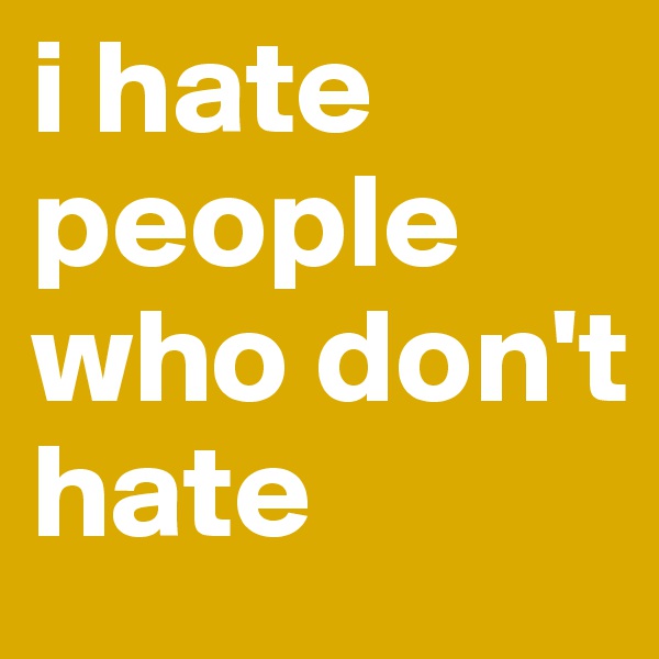 i hate people who don't hate