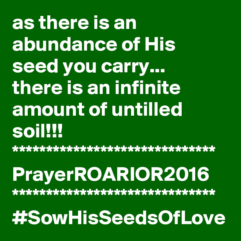 as there is an abundance of His seed you carry...
there is an infinite amount of untilled soil!!!
******************************
PrayerROARIOR2016
******************************
#SowHisSeedsOfLove