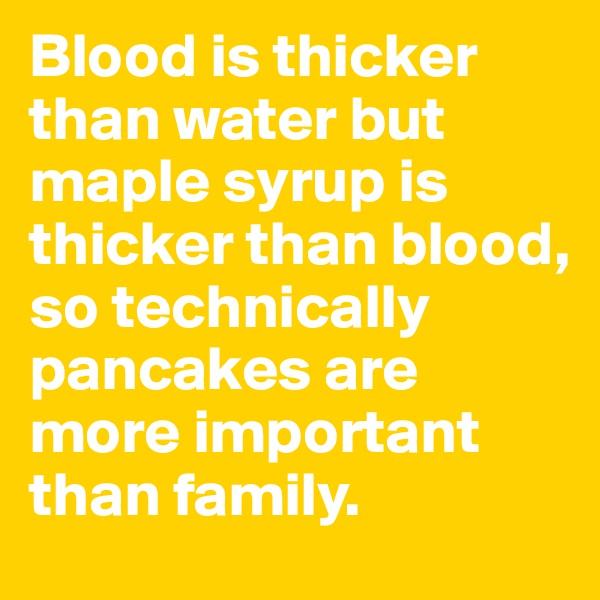 Blood is thicker than water but maple syrup is thicker than blood, so technically pancakes are more important than family. 