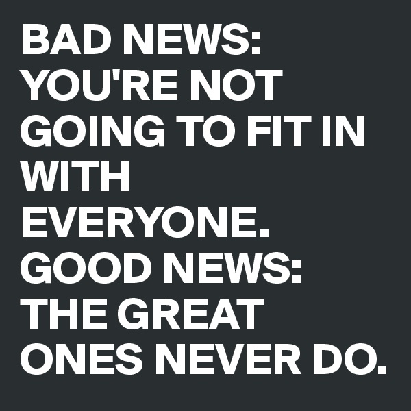 BAD NEWS: YOU'RE NOT GOING TO FIT IN WITH EVERYONE. 
GOOD NEWS: THE GREAT ONES NEVER DO. 
