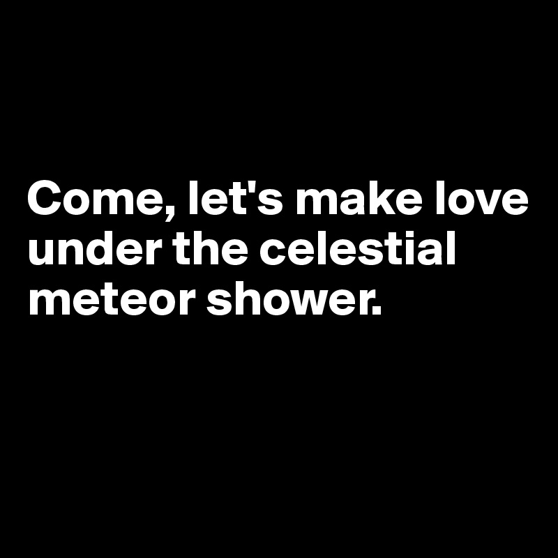 


Come, let's make love under the celestial meteor shower.


