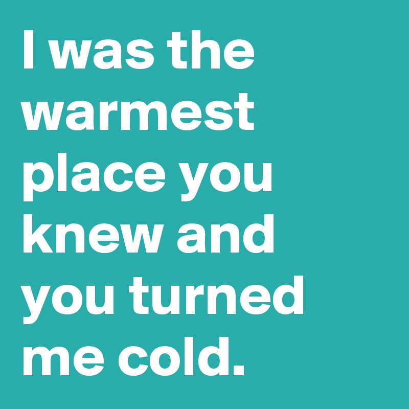 I was the warmest place you knew and you turned me cold.