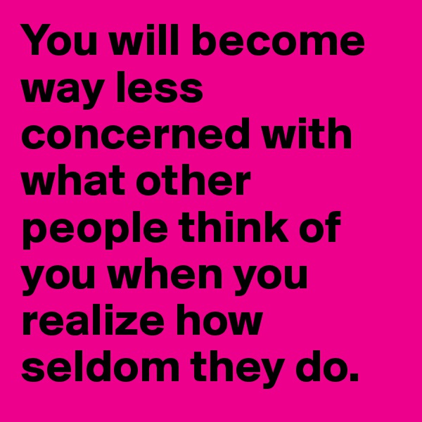 You will become way less concerned with what other people think of you when you realize how seldom they do. 