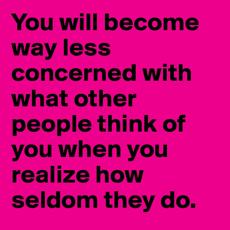 You will become way less concerned with what other people think of you when you realize how seldom they do. 
