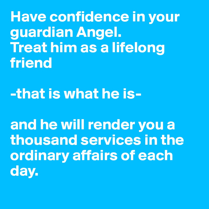 Have confidence in your guardian Angel. 
Treat him as a lifelong friend  

-that is what he is-

and he will render you a thousand services in the ordinary affairs of each day.
