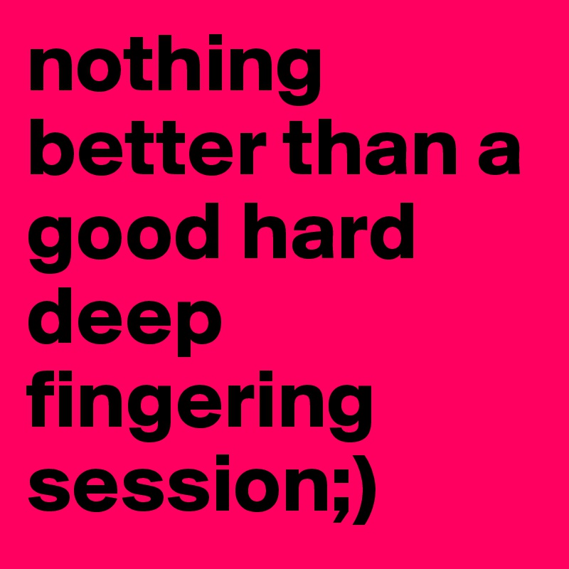nothing better than a good hard deep fingering session;) 