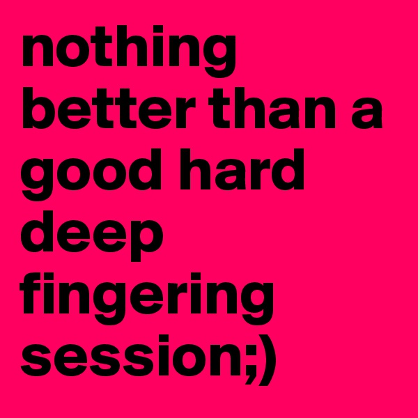 nothing better than a good hard deep fingering session;) 