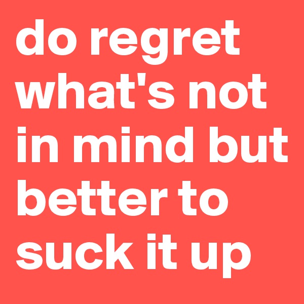 do regret what's not in mind but better to suck it up