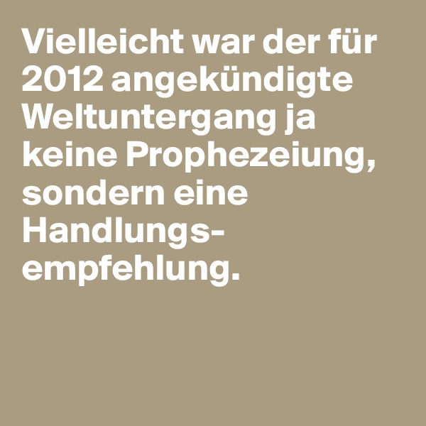 Vielleicht war der für 2012 angekündigte Weltuntergang ja keine Prophezeiung, sondern eine Handlungs-empfehlung. 


