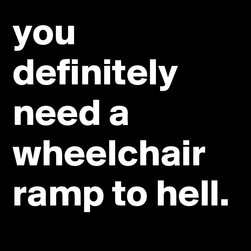 you definitely need a wheelchair ramp to hell.