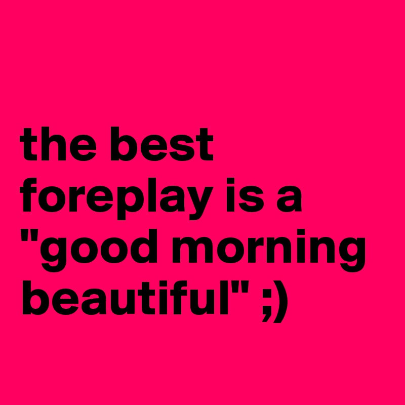 

the best foreplay is a "good morning beautiful" ;)
