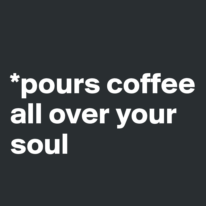 

*pours coffee all over your soul
