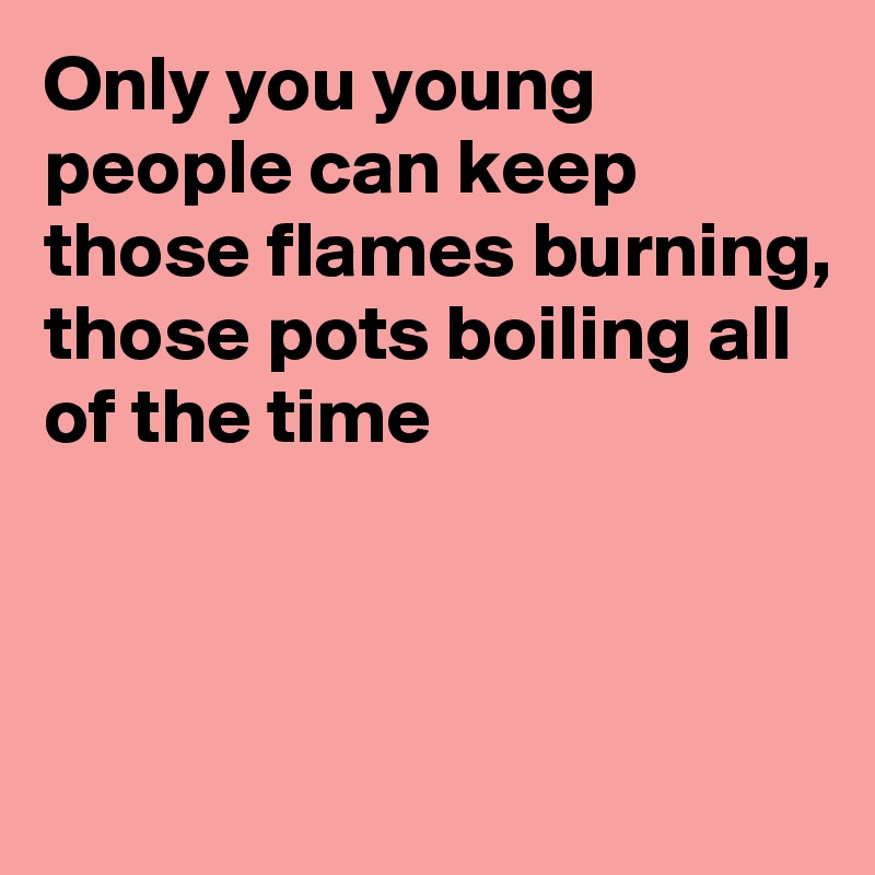 Only you young people can keep those flames burning, those pots boiling all of the time



