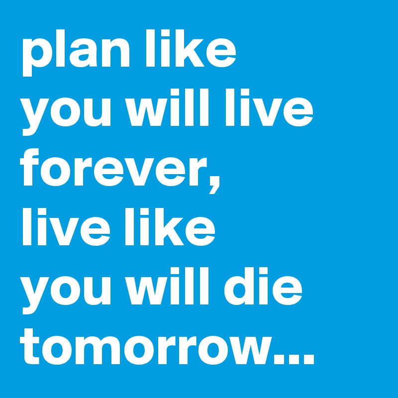 plan like 
you will live forever, 
live like 
you will die tomorrow...