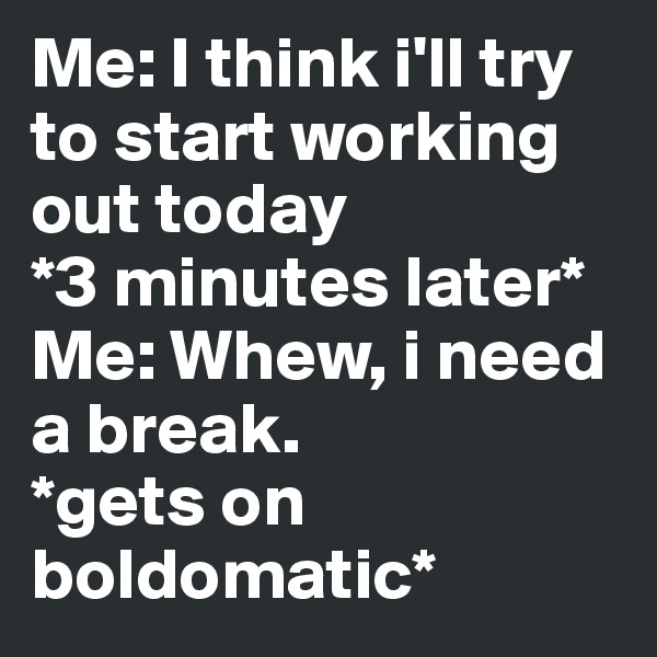 Me: I think i'll try to start working out today 
*3 minutes later* 
Me: Whew, i need a break.  
*gets on boldomatic* 