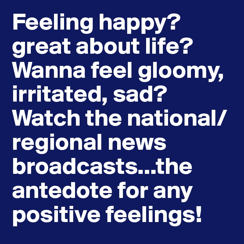 Feeling happy? great about life? Wanna feel gloomy, irritated, sad?
Watch the national/regional news broadcasts...the antedote for any positive feelings!