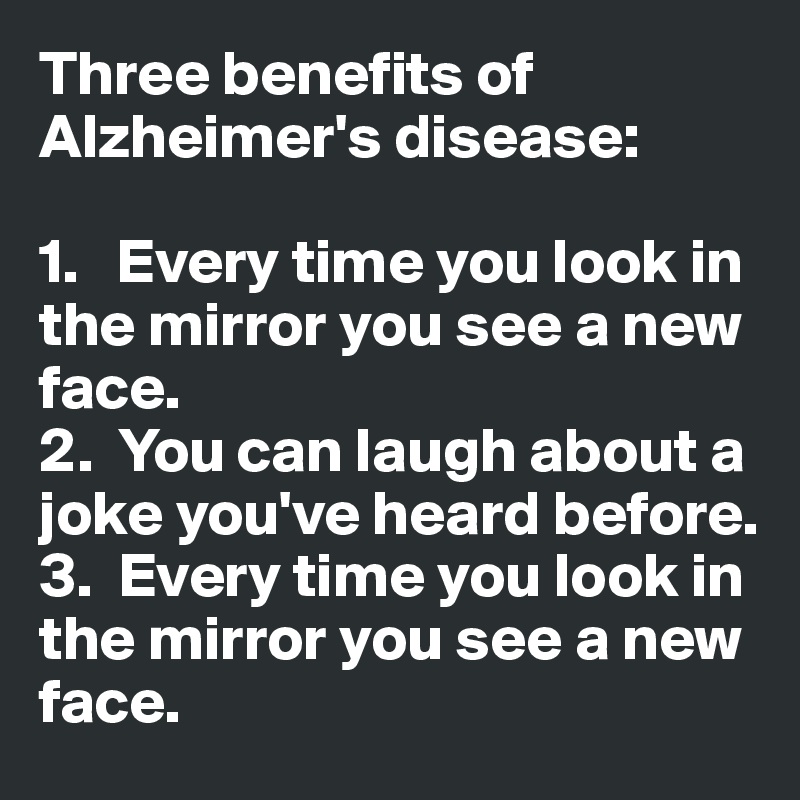 Three benefits of Alzheimer's disease:

1.   Every time you look in the mirror you see a new face. 
2.  You can laugh about a joke you've heard before. 
3.  Every time you look in the mirror you see a new face. 
