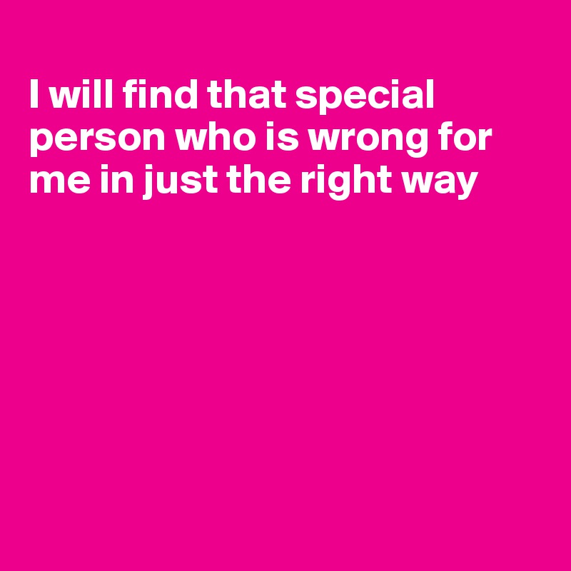 
I will find that special person who is wrong for me in just the right way







