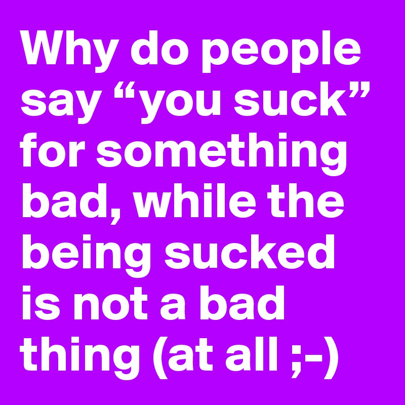 Why do people say “you suck” for something bad, while the being sucked is not a bad thing (at all ;-)