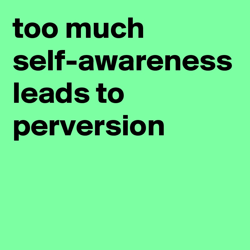 too much self-awareness leads to perversion
