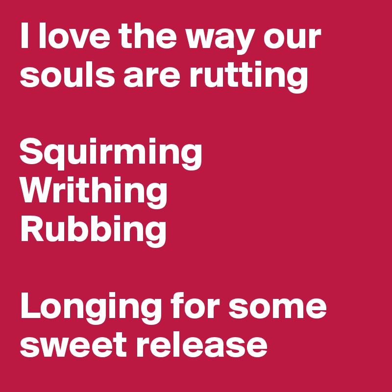 I love the way our souls are rutting

Squirming
Writhing
Rubbing 

Longing for some sweet release