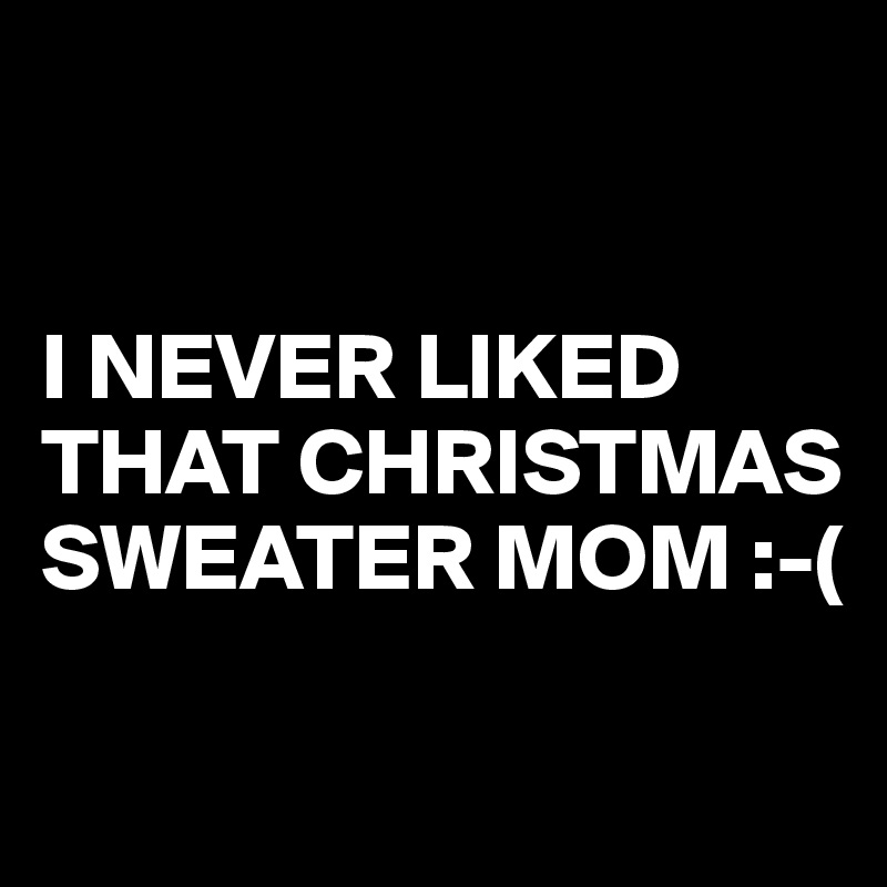 


I NEVER LIKED THAT CHRISTMAS SWEATER MOM :-(

