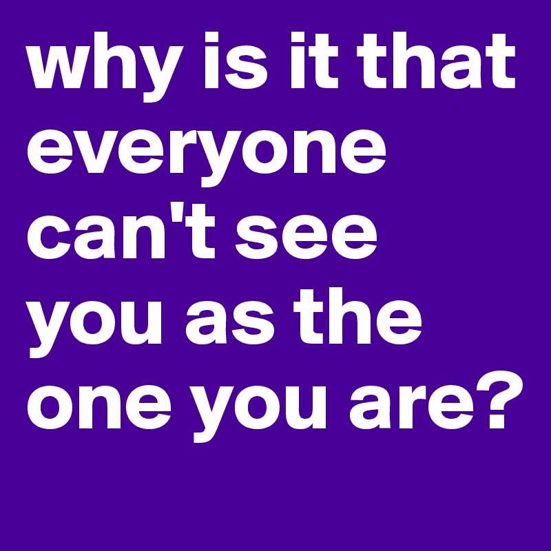 why is it that everyone can't see you as the one you are?