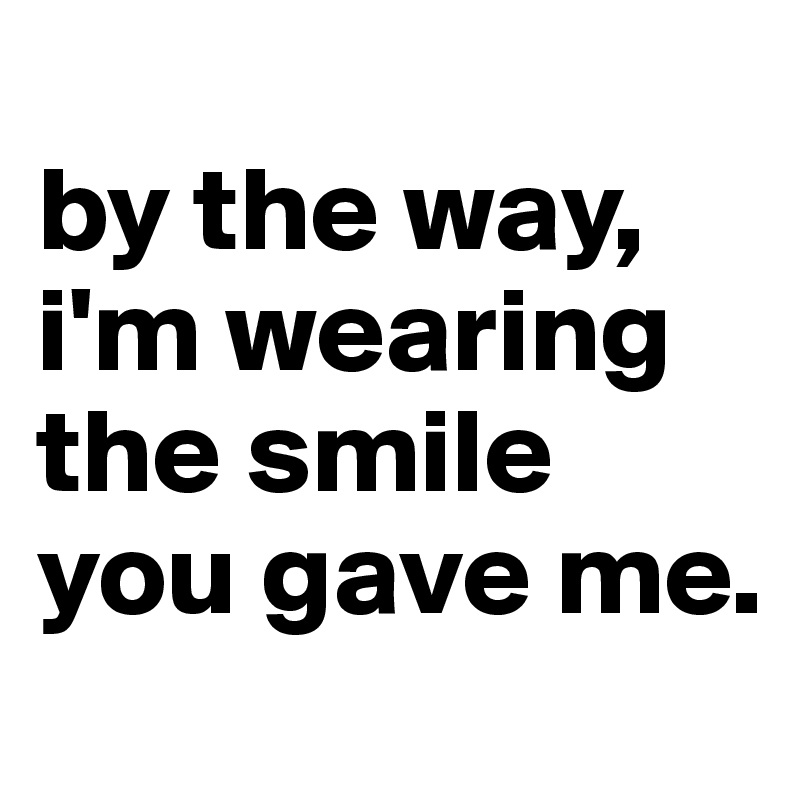 
by the way, i'm wearing the smile you gave me.