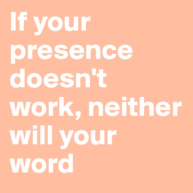 If your presence doesn't work, neither will your word