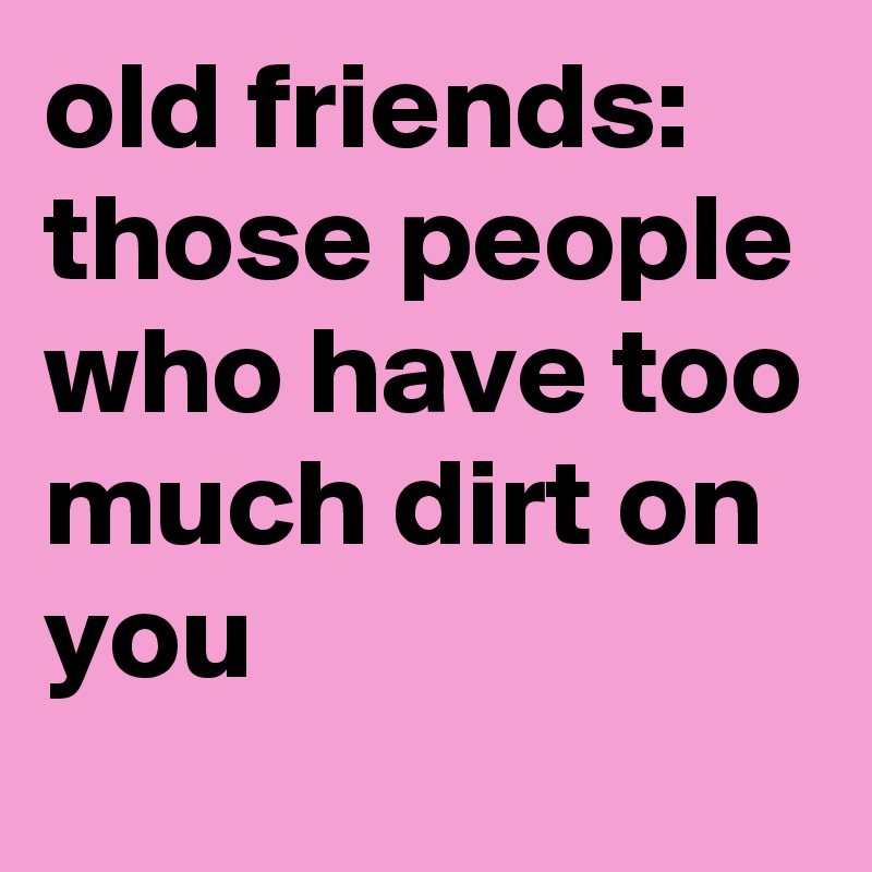 old friends:
those people who have too much dirt on you