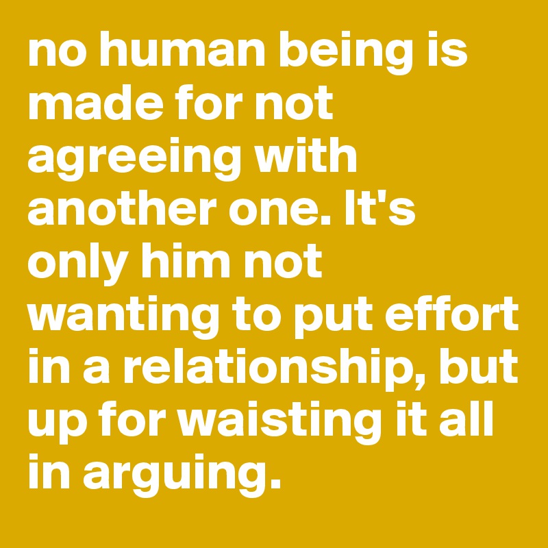 no human being is made for not agreeing with another one. It's only him not wanting to put effort in a relationship, but up for waisting it all in arguing. 