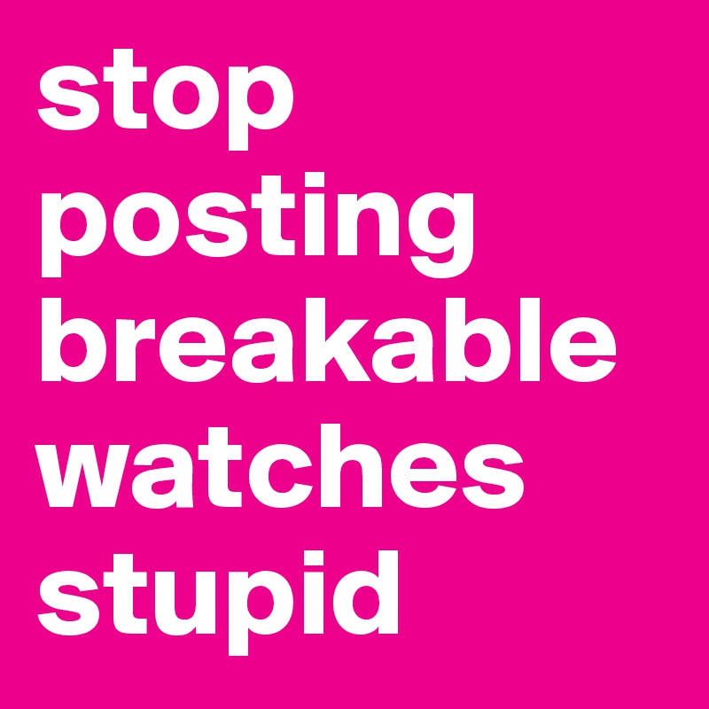 stop posting breakable watches stupid