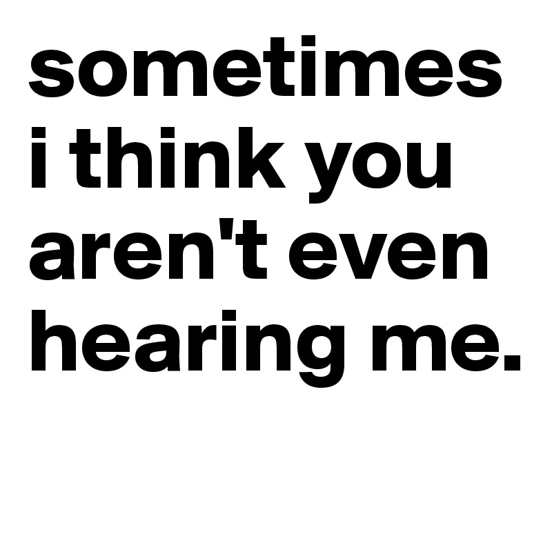 sometimes i think you aren't even hearing me.
