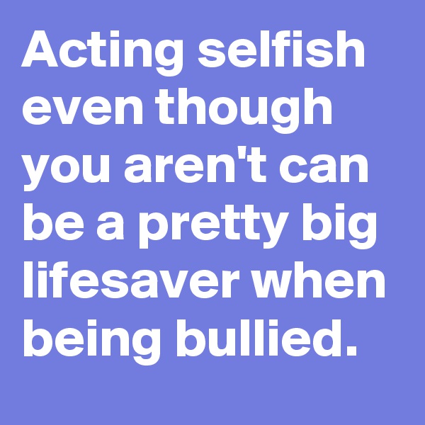 Acting selfish even though you aren't can be a pretty big lifesaver when being bullied.