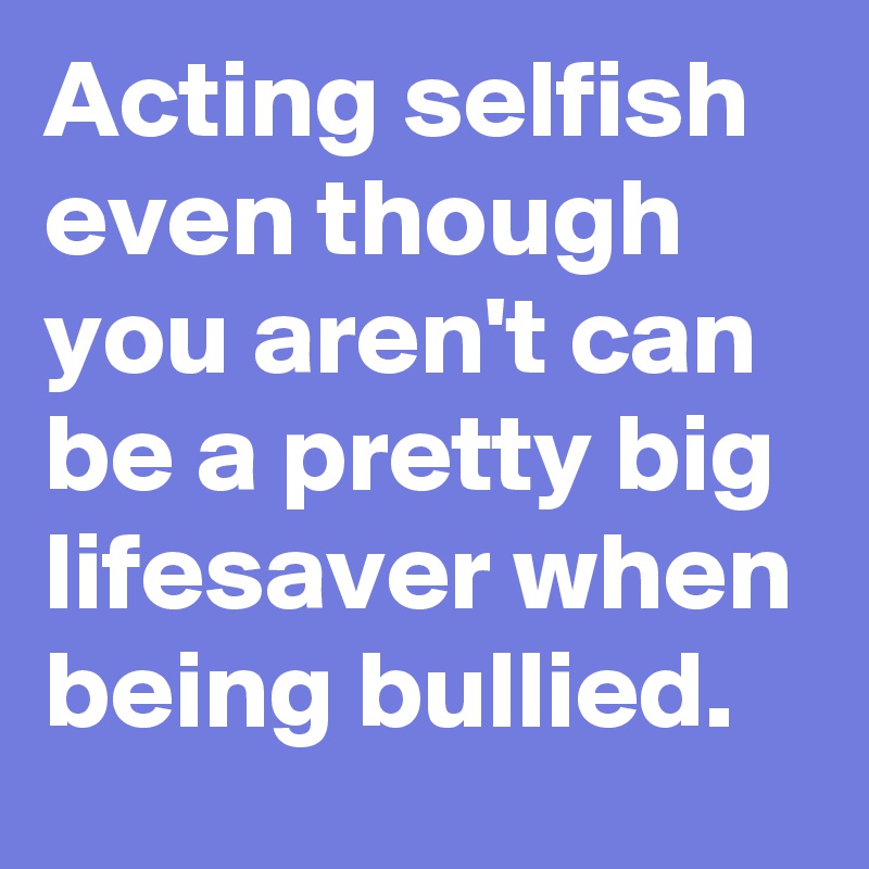 Acting selfish even though you aren't can be a pretty big lifesaver when being bullied.