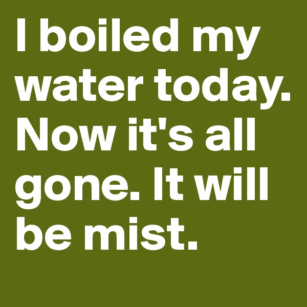 I boiled my water today. Now it's all gone. It will be mist. 