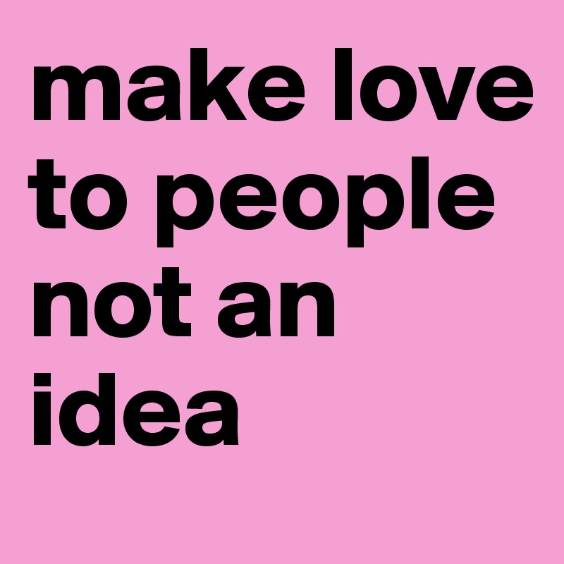 make love to people 
not an idea 