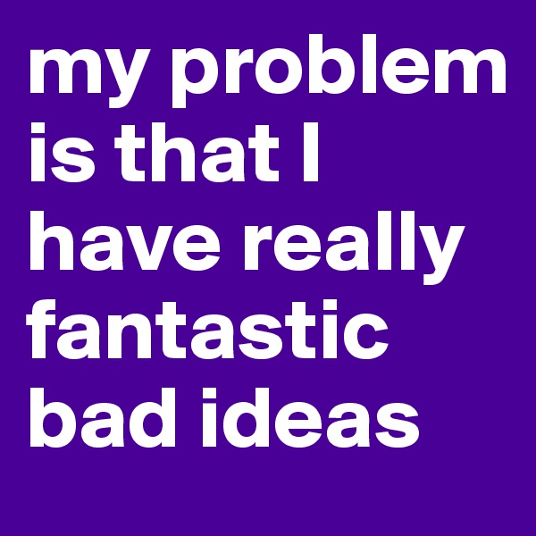 my problem is that I have really fantastic bad ideas