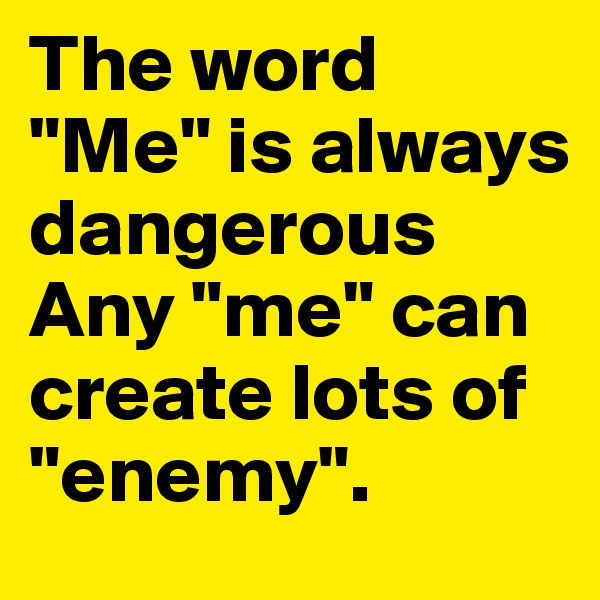The word "Me" is always dangerous Any "me" can create lots of "enemy".