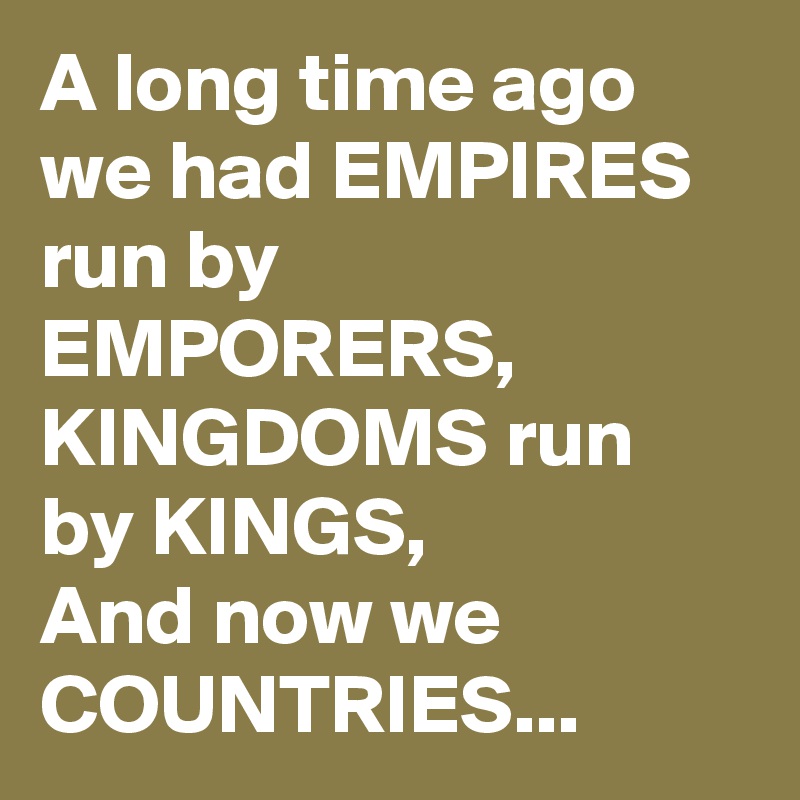 A long time ago we had EMPIRES run by EMPORERS, KINGDOMS run by KINGS,
And now we COUNTRIES...