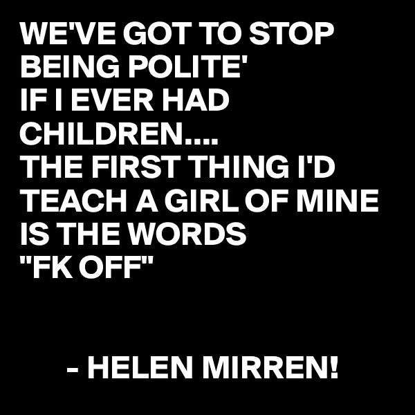 WE'VE GOT TO STOP BEING POLITE'
IF I EVER HAD CHILDREN....
THE FIRST THING I'D TEACH A GIRL OF MINE IS THE WORDS
"FK OFF"


       - HELEN MIRREN!