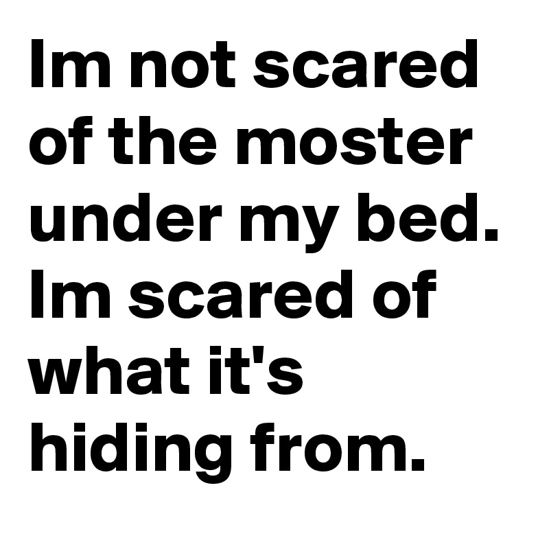 Im not scared of the moster under my bed. Im scared of what it's hiding from.