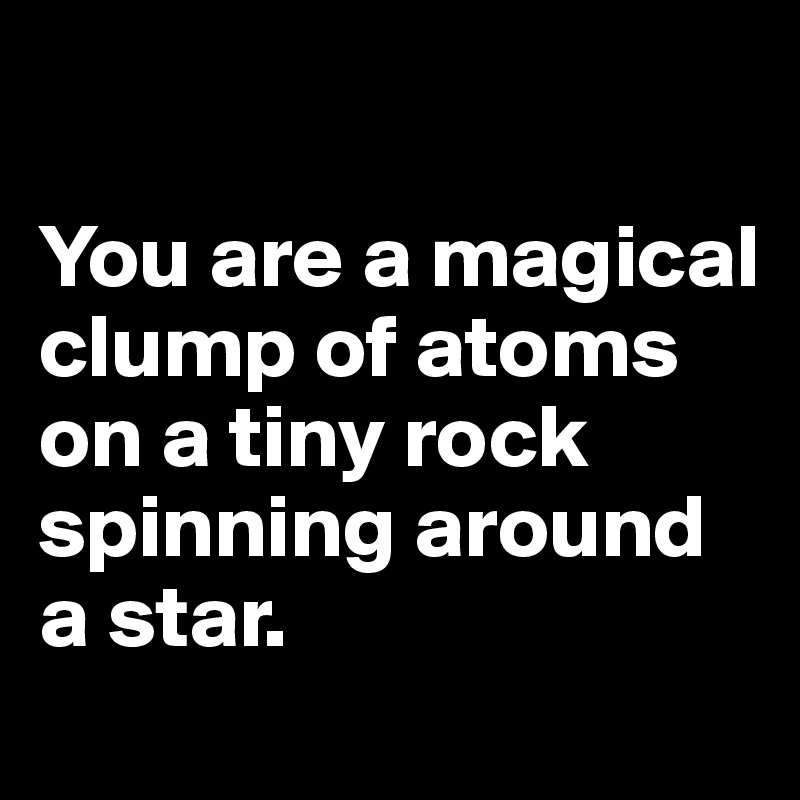

You are a magical  clump of atoms on a tiny rock spinning around a star. 