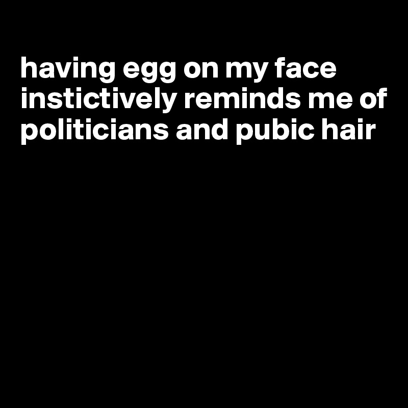 
having egg on my face instictively reminds me of politicians and pubic hair






